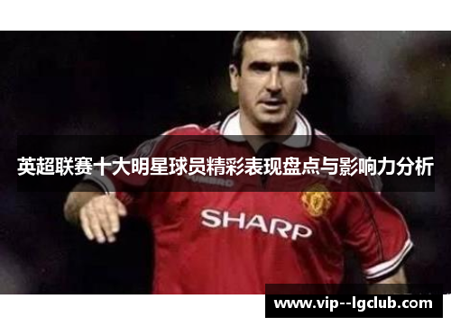 英超联赛十大明星球员精彩表现盘点与影响力分析 英超联赛十大明星球员精彩表现盘点与影响力分析