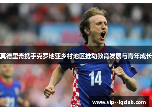 莫德里奇携手克罗地亚乡村地区推动教育发展与青年成长 莫德里奇携手克罗地亚乡村地区推动教育发展与青年成长