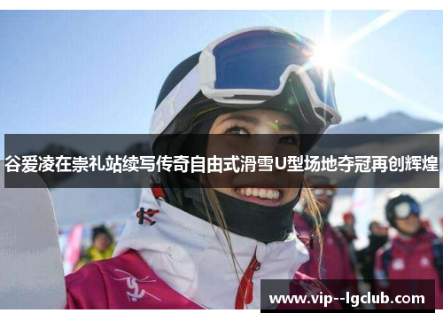 谷爱凌在崇礼站续写传奇自由式滑雪U型场地夺冠再创辉煌