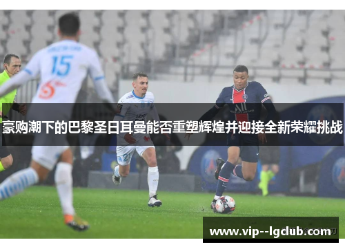 豪购潮下的巴黎圣日耳曼能否重塑辉煌并迎接全新荣耀挑战