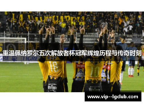 重温佩纳罗尔五次解放者杯冠军辉煌历程与传奇时刻