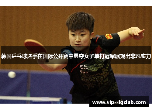 韩国乒乓球选手在国际公开赛中勇夺女子单打冠军展现出非凡实力