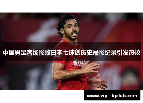 中国男足客场惨败日本七球创历史最惨纪录引发热议 中国男足客场惨败日本七球创历史最惨纪录引发热议